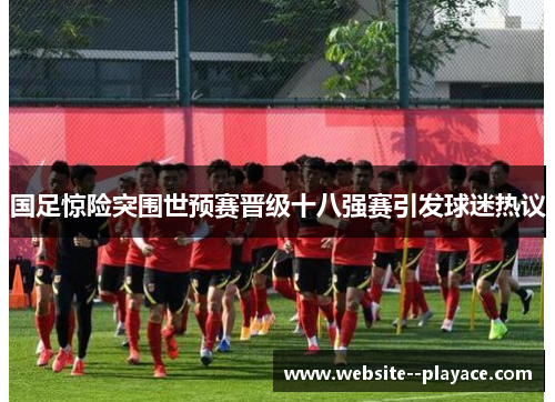 国足惊险突围世预赛晋级十八强赛引发球迷热议