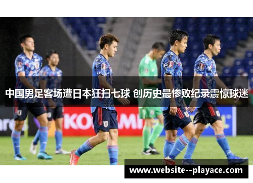 中国男足客场遭日本狂扫七球 创历史最惨败纪录震惊球迷