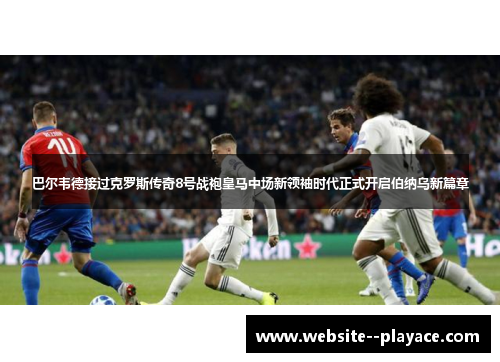 巴尔韦德接过克罗斯传奇8号战袍皇马中场新领袖时代正式开启伯纳乌新篇章 巴尔韦德接过克罗斯传奇8号战袍皇马中场新领袖时代正式开启伯纳乌新篇章