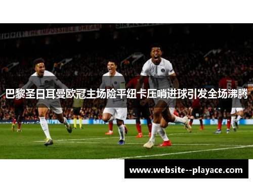 巴黎圣日耳曼欧冠主场险平纽卡压哨进球引发全场沸腾